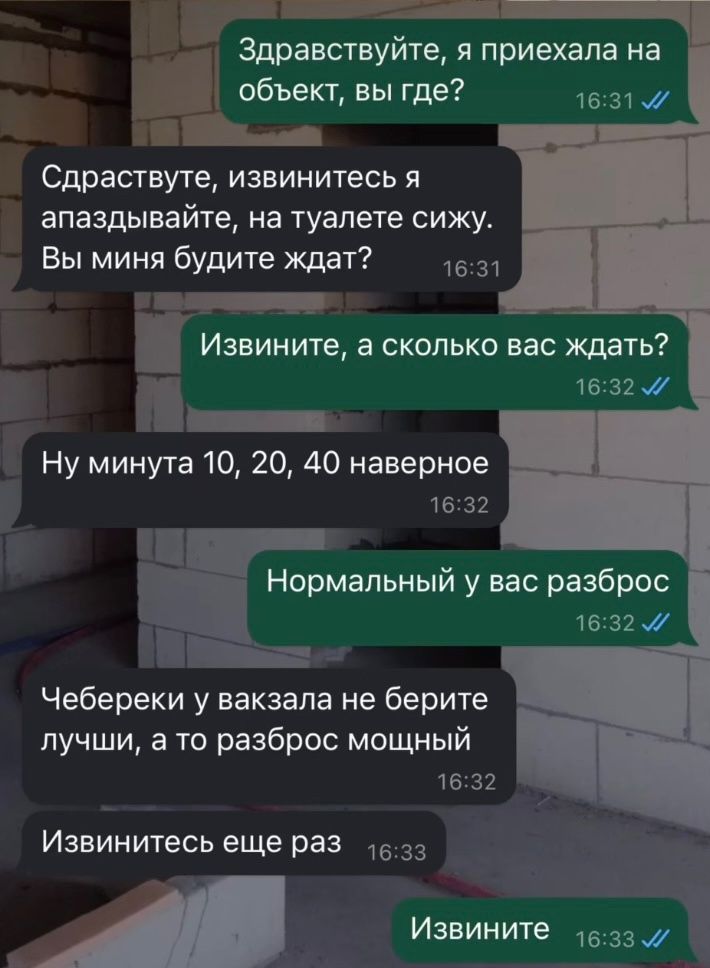 Здравствуйте я приехала на объект вы где 1631 ыы Сдраствуте извинитесь я апаздывайте на туалете сижу Вы миня будите ждат 1631 Извинитв а сколько вас ждать ПЪ 1632 сПипыниНа Ну минута 10 20 40 наверное 1632 Г г Нормал ьный у вас разброс 1632 Чебереки у вакзала не берите лучши а то разброс мощный 1632 Извинитесь еще раз_1633 р Извините 1533 7