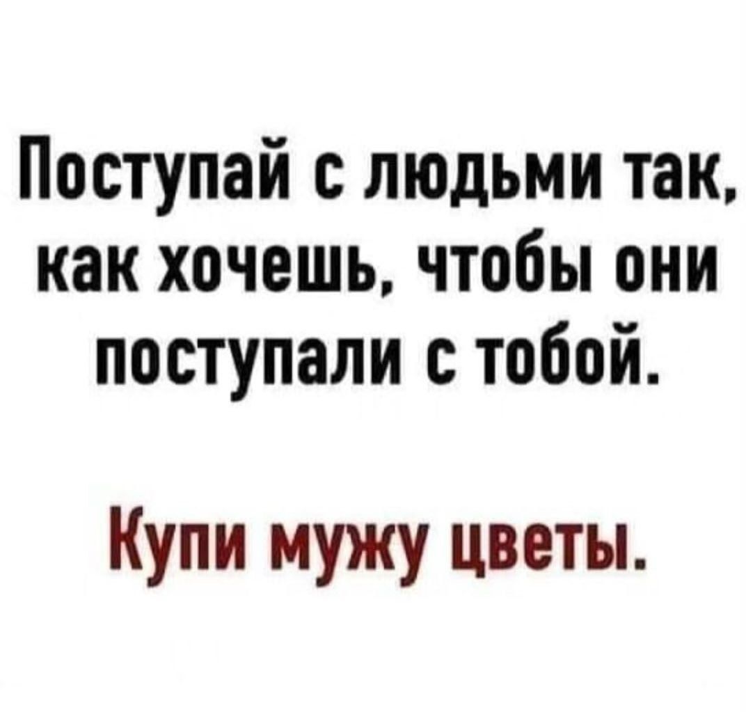 Поступай с людьми так как хочешь чтобы они поступали с тобой Купи мужу цветы