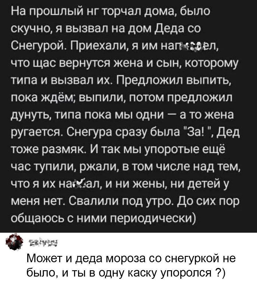 На прошлый нг торчал дома было скучно я вызвал на дом Деда со Снегурой Приехали я им наг ел что щас вернутся жена и сын которому типа и вызвал их Предложил выпить пока ждём выпили потом предложил дунуть типа пока мы одни а то жена ругается Снегура сразу была За Дед тоже размяк И так мы упоротые ещё час тупили ржали в том числе над тем что я их наал и ни жены ни детей у меня нет Свалили под утро До