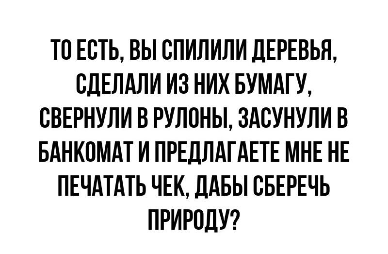 ТО ЕСТЬ ВЫ СПИЛИЛИ ДЕРЕВЬЯ СДЕЛАЛИ ИЗ НИХ БУМАГУ СВЕРНУЛИ В РУЛОНЫ ЗАСУНУЛИ В БАНКОМАТ И ПРЕДЛАГАЕТЕ МНЕ НЕ ПЕЧАТАТЬ ЧЕК ДАБЫ СБЕРЕЧЬ ПРИРОДУ