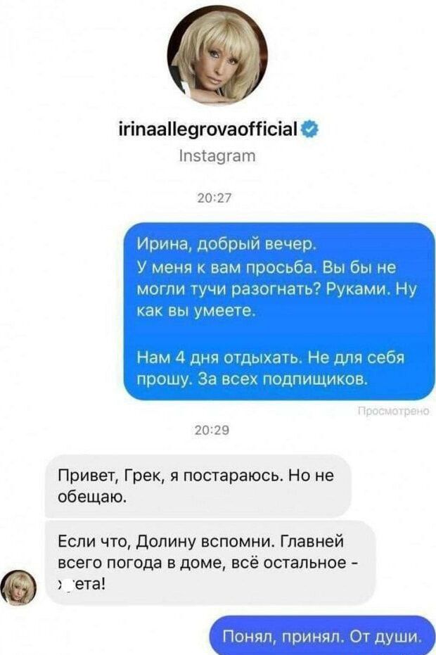 Ирина, добрый вечер. У меня к вам просьба. Вы бы не могли тучи разогнать? Руками. Ну как вы умеете. Нам 4 дня отдыхать. Не для себя прошу. За всех подписчиков.

Привет, Грек, я постараюсь. Но не обещаю.

Если что, Долину вспомни. Главней всего погода в доме, всё остальное - еда!

Понял, принял. От души.