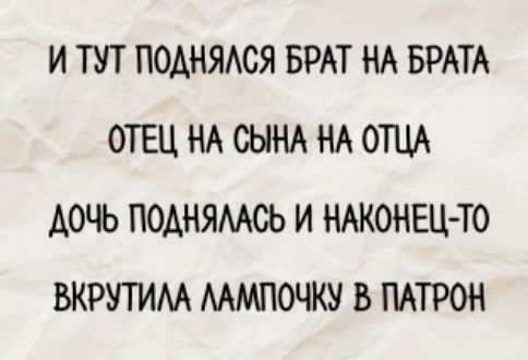И ТУТ ПОДНЯЛСЯ БРАТ НА БРАТА
ОТЕЦ НА СЫНА НА ОТЦА
ДОЧЬ ПОДНЯЛАСЬ И НАКОНЕЦ-ТО
ВКРУТИЛА ЛАМПОЧКУ В ПАТРОН