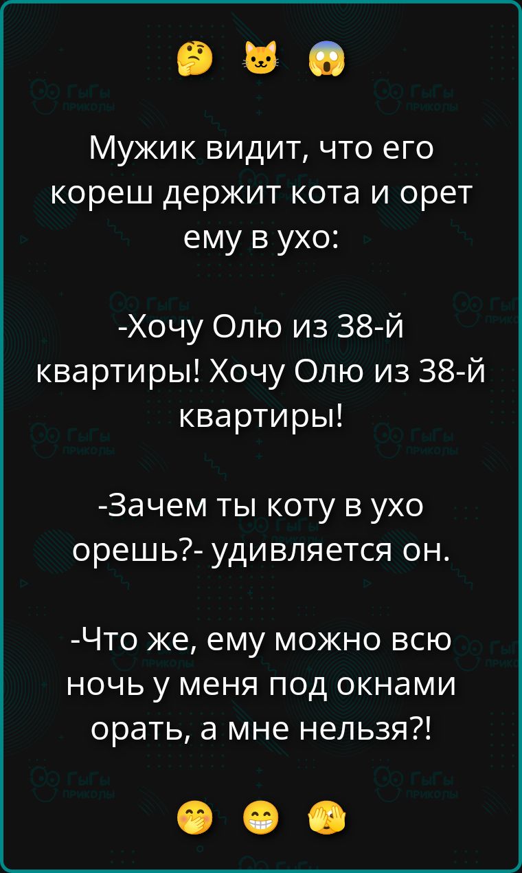 Мужик видит, что его кореш держит кота и орет ему в ухо:
-Хочу Олю из 38-й квартиры! Хочу Олю из 38-й квартиры!
-Зачем ты коту в ухо орешь?- удивляется он.
-Что же, ему можно всю ночь у меня под окнами орать, а мне нельзя?!