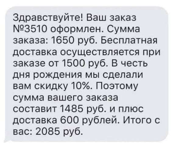Здравствуйте! Ваш заказ №3510 оформлен. Сумма заказа: 1650 руб. Бесплатная доставка осуществляется при заказе от 1500 руб. В честь дня рождения мы сделали вам скидку 10%. Поэтому сумма вашего заказа составит 1485 руб. и плюс доставка 600 рублей. Итого с вас: 2085 руб.