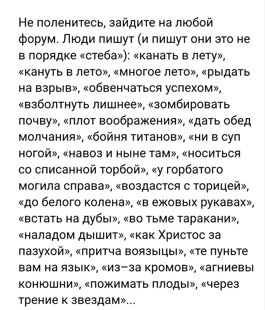 Не поленитесь, зайдите на любой форум. Люди пишут (и пишут они это не в порядке «стеба»): множество искажённых и абсурдных фраз вроде «канать в лету», «рыдать на взрыв», «обвенчаться успехом», «взболтнуть лишнее», «навоз и ныне там», «во тьме тараканы» и т. д.