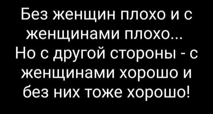 Без женщин плохо и с женщинами плохо... Но с другой стороны - с женщинами хорошо и без них тоже хорошо!