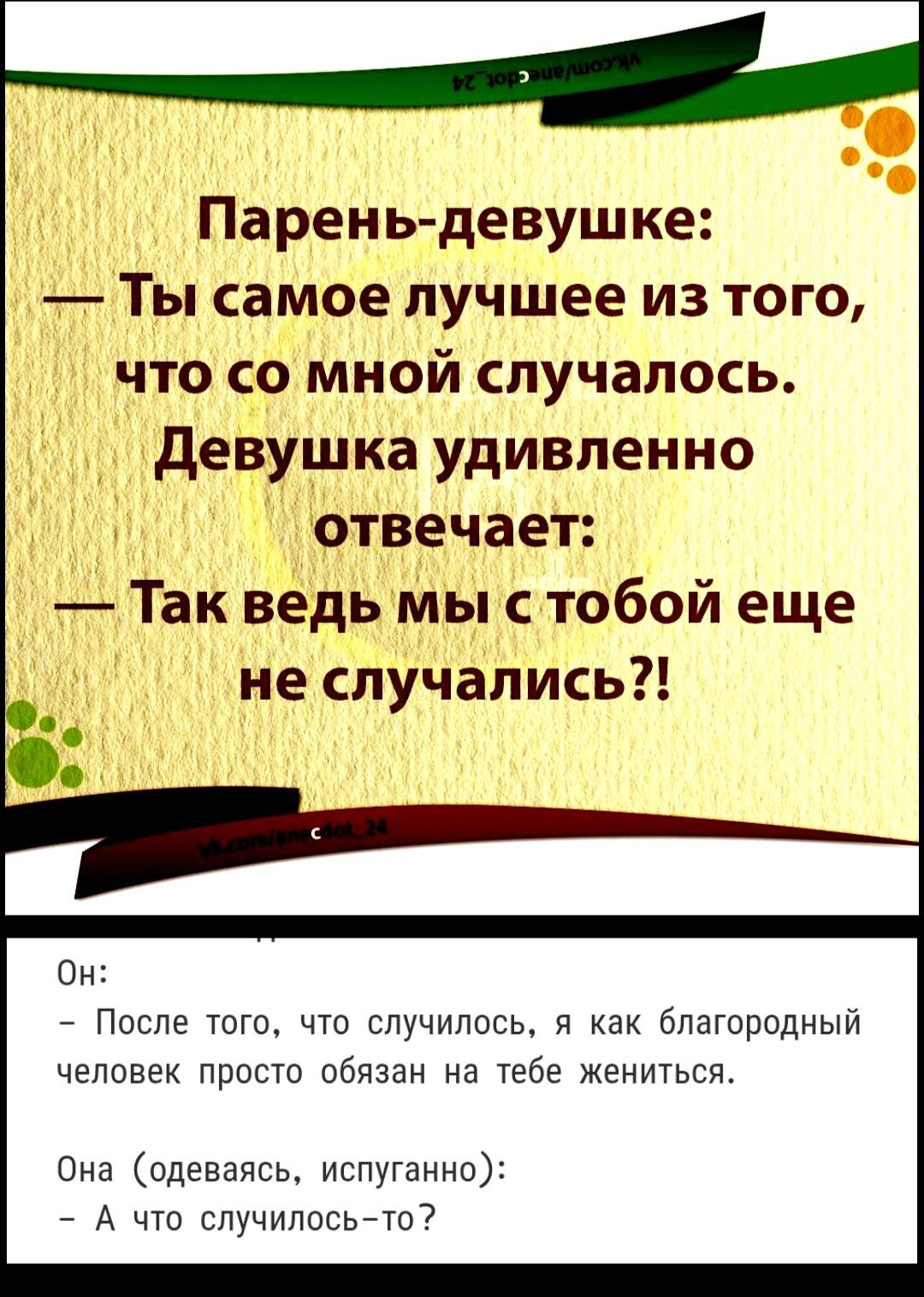 Парень-девушке:
— Ты самое лучшее из того, что со мной случалось.
Девушка удивленно отвечает:
— Так ведь мы с тобой еще не случались?!

Он:
— После того, что случилось, я как благородный человек просто обязан на тебе жениться.
Она (одеваясь, испуганно):
— А что случилось-то?