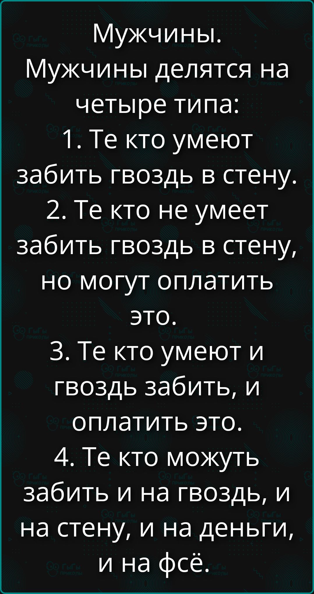 Мужчины. Мужчины делятся на четыре типа: 1. Те кто умеют забить гвоздь в стену. 2. Те кто не умеет забить гвоздь в стену, но могут оплатить это. 3. Те кто умеют и гвоздь забить, и оплатить это. 4. Те кто могут забить и на гвоздь, и на стену, и на деньги, и на фсё.