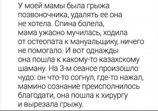 У моей мамы была грыжа позвоночника, удалять ее она не хотела. Спина болела, мама ужасно мучилась, ходила от остеопата к мануальщику, ничего не помогало. И вот однажды она пошла к какому-то казахскому шаману. На 3-м сеансе произошло чудо: он что-то согнул, где-то нажал, мамино сознание преисполнилось благодати, она пошла к хирургу и вырезала грыжу.