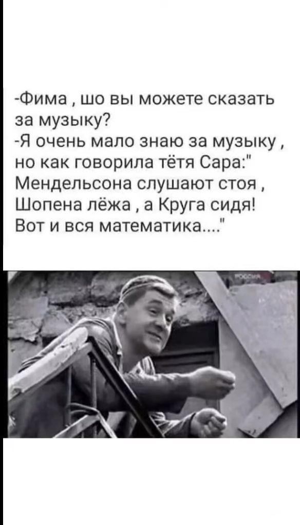 -Фима , шо вы можете сказать за музыку?
-Я очень мало знаю за музыку ,
но как говорила тётя Сара:
Мендельсона слушают стоя, Шопена лежа, а Круга сидя!
Вот и вся математика....