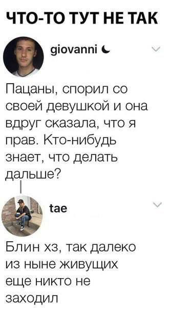ЧТО-ТО ТУТ НЕ ТАК
giovanni
Пацаны, спорил со своей девушкой и она вдруг сказала, что я прав. Кто-нибудь знает, что делать дальше?
tae
Блин хз, так далеко из ныне живущих еще никто не заходил