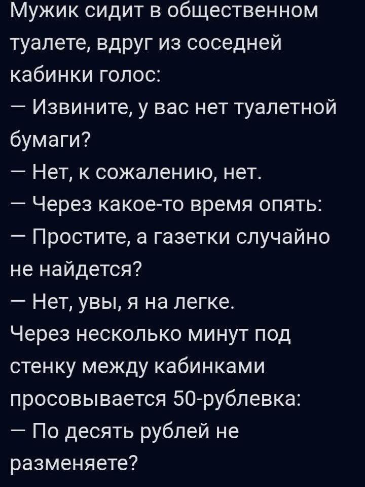 Мужик сидит в общественном туалете, вдруг из соседней кабинки голос:
— Извините, у вас нет туалетной бумаги?
— Нет, к сожалению, нет.
— Через какое-то время опять:
— Простите, а газетки случайно не найдется?
— Нет, увы, я на легке.
Через несколько минут под стенку между кабинками просовывается 50-рублевка:
— По десять рублей не разменяете?