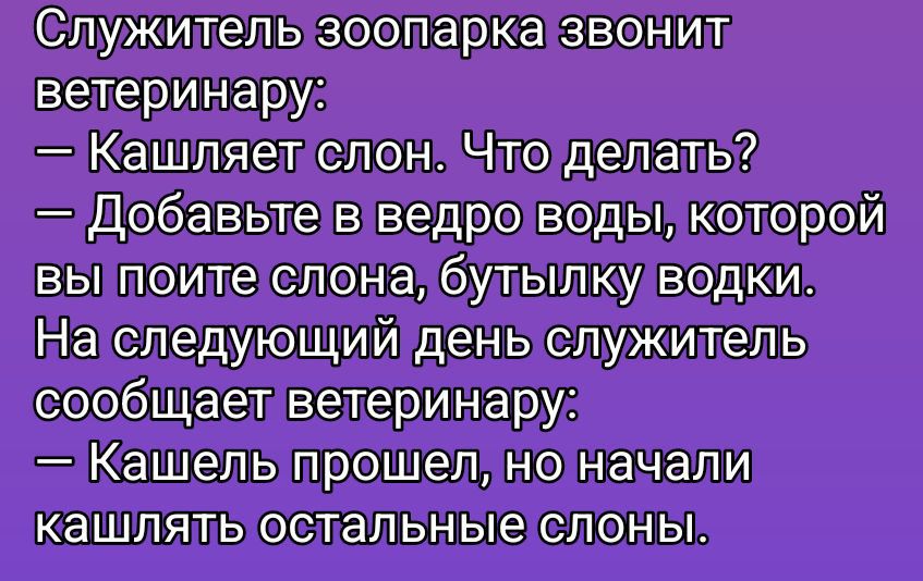 Служитель зоопарка звонит ветеринару: – Кашляет слон. Что делать? – Добавьте в ведро воды, которой вы поите слона, бутылку водки. На следующий день служитель сообщает ветеринару: – Кашель прошёл, но начали кашлять остальные слоны.