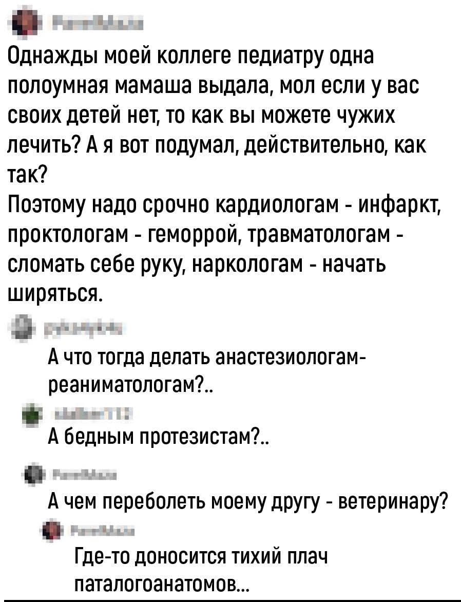 Однажды моей коллеге педиатру одна полупомазанная мамаша выдала, мол если у вас своих детей нет, то как вы можете чужих лечить? Поэтому надо срочно кардиологам - инфарк, проктологам - геморрой, травматологам - сломать себе руку, наркологам - начать ширяться. А что тогда делать анестезиологам-реаниматологам?.. А бедным протезистам?.. Где-то доноситс