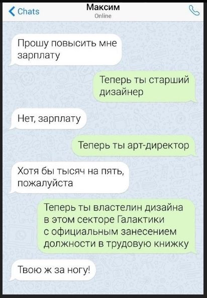 Прошу повысить мне зарплату
Теперь ты старший дизайнер
Нет, зарплату
Теперь ты арт-директор
Хотя бы тысяч на пять, пожалуйста
Теперь ты владелец дизайна в этом секторе Галактики с официальным занесением должности в трудовую книжку
Твою ж за ногу!