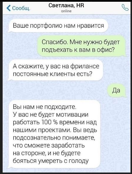 Ваше портфолио нам нравится
Спасибо. Мне нужно будет подъехать к вам в офис?
А скажите, у вас на фрилансе постоянные клиенты есть?
Да
Вы нам не подходите. У вас не будет мотивации работать 100 % времени над нашими проектами. Вы ведь подсознательно понимаете, что сможете заработать на стороне, и не будете бояться умереть с голода