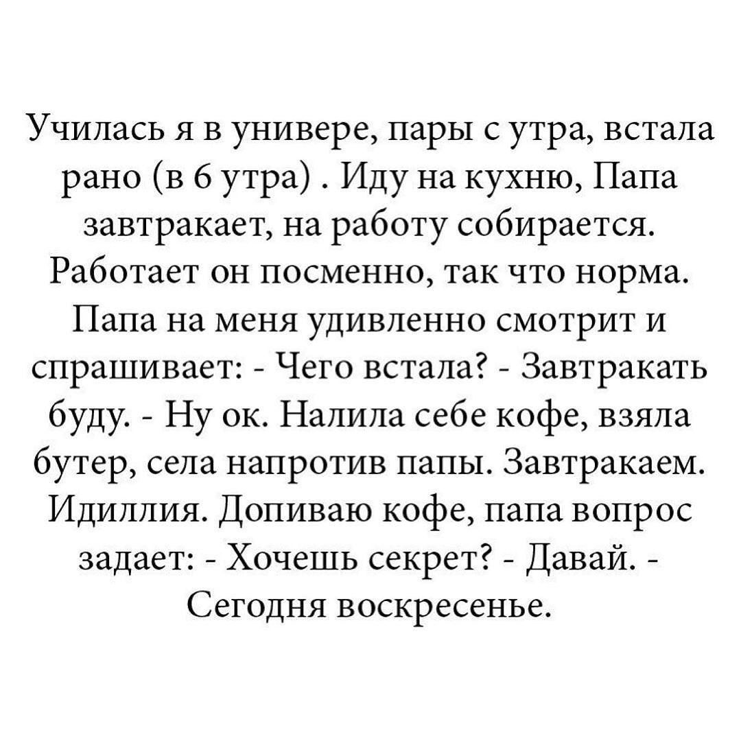 Училась я в универсере, пары с утра, встала рано (в 6 утра). Иду на кухню, Папа завтракает, на работу собирается. Работает он посменно, так что норма. Папа на меня удивленно смотрит и спрашивает: - Чего встала? - Завтракать буду. - Ну ок. Натила себе кофе, взяла бутер, села напротив папы. Завтракаем. Идиллия. Допиваю кофе, папа вопрос задает: - Хоч