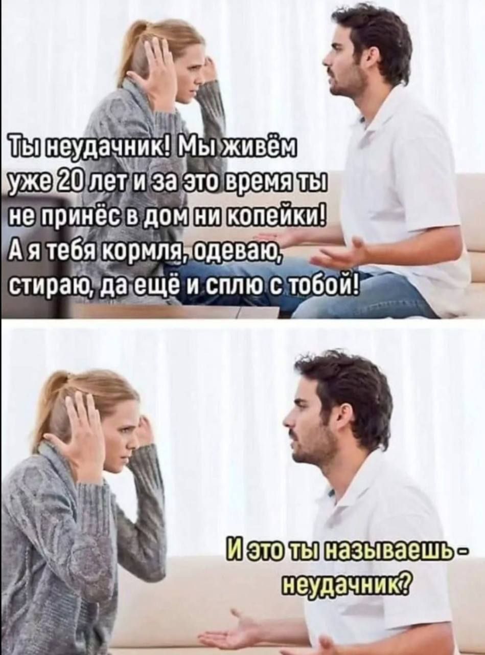 Ты неудачник! Мы живём уже 20 лет и за это время ты не принёс в дом ни копейки! А я тебя кормлю, одеваю, стираю, да ещё и сплю с тобой!\nИ это ты называешь — неудачник?