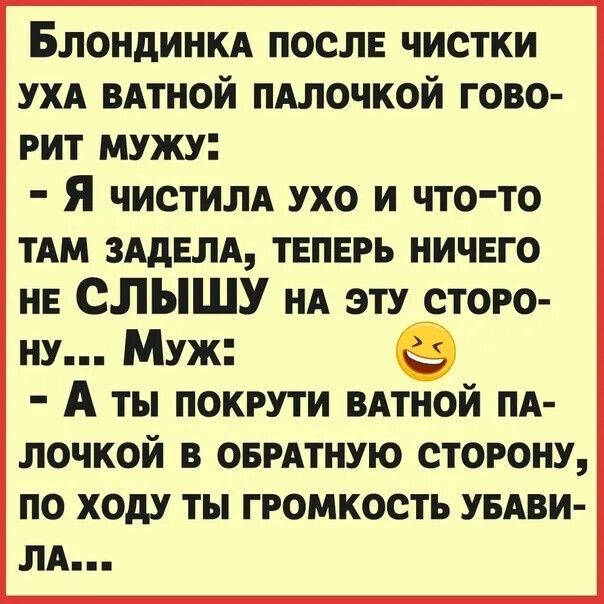Блондинка после чистки уха ватной палочкой говорит мужу:
- Я чистила ухо и что-то там задела, теперь ничего не слышу на эту сторону...
Муж:
- А ты покрути ватной палочкой в обратную сторону, по ходу ты громкость убила...