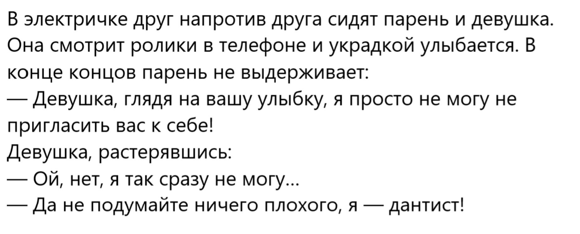В электрике друг напротив друга сидят парень и девушка. Она смотрит ролики в телефоне и украдкой улыбается. В конце концов парень не выдерживает: — Девушка, глядя на вашу улыбку, я просто не могу не пригласить вас к себе! — Девушка, растерявшись: — Ой, нет, я так сразу не могу... — Да не думайте ничего плохого, я — дантист!