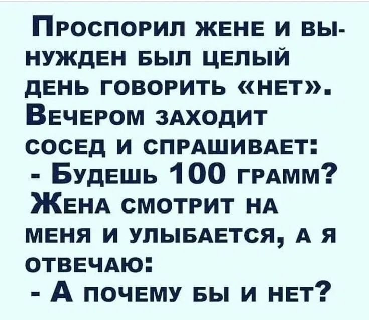Проспорил жене и вынужден был целый день говорить «нет». Вечером заходит сосед и спрашивает: - Будешь 100 грамм? Жена смотрит на меня и улыбается, а я отвечаю: - А почему бы и нет?