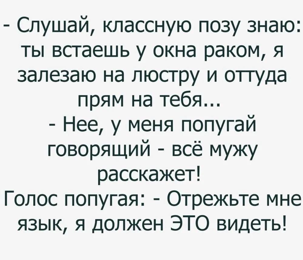 - Слушай, классную позу знаю: ты встаешь у окна раком, я залезаю на люстру и оттуда прям на тебя... - Нет, у меня попугай говорящий - всё мужу расскажет! Голос попугая: - Отрежьте мне язык, я должен ЭТО видеть!
