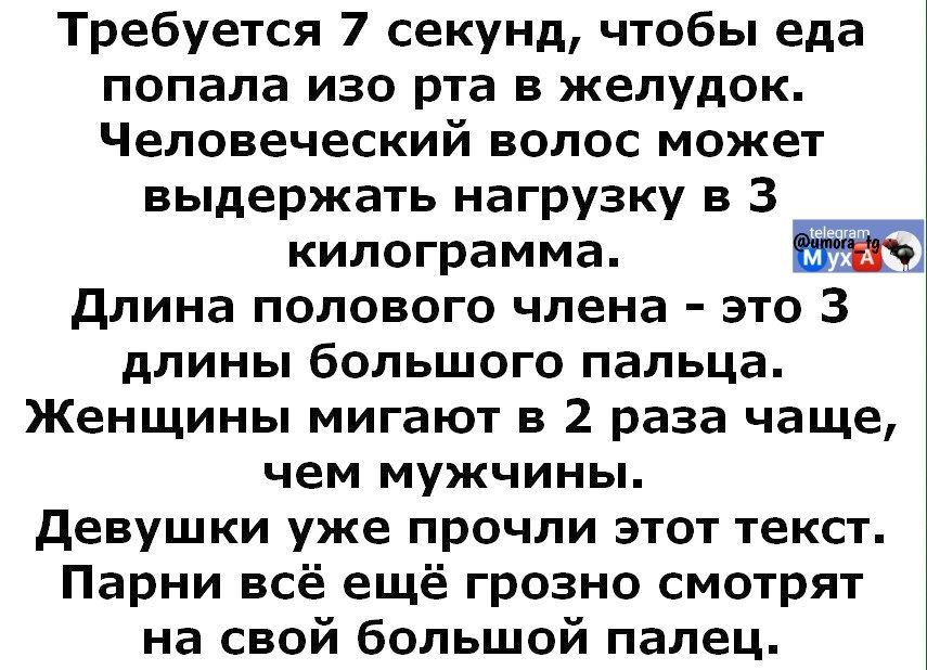 Требуется 7 секунд, чтобы еда попала изо рта в желудок. Человеческий волос может выдержать нагрузку в 3 килограмма. Длина полового члена - это 3 длины большого пальца. Женщины мигают в 2 раза чаще, чем мужчины. Девушки уже прочили этот текст. Парни всё ещё грозно смотрят на свой большой палец.