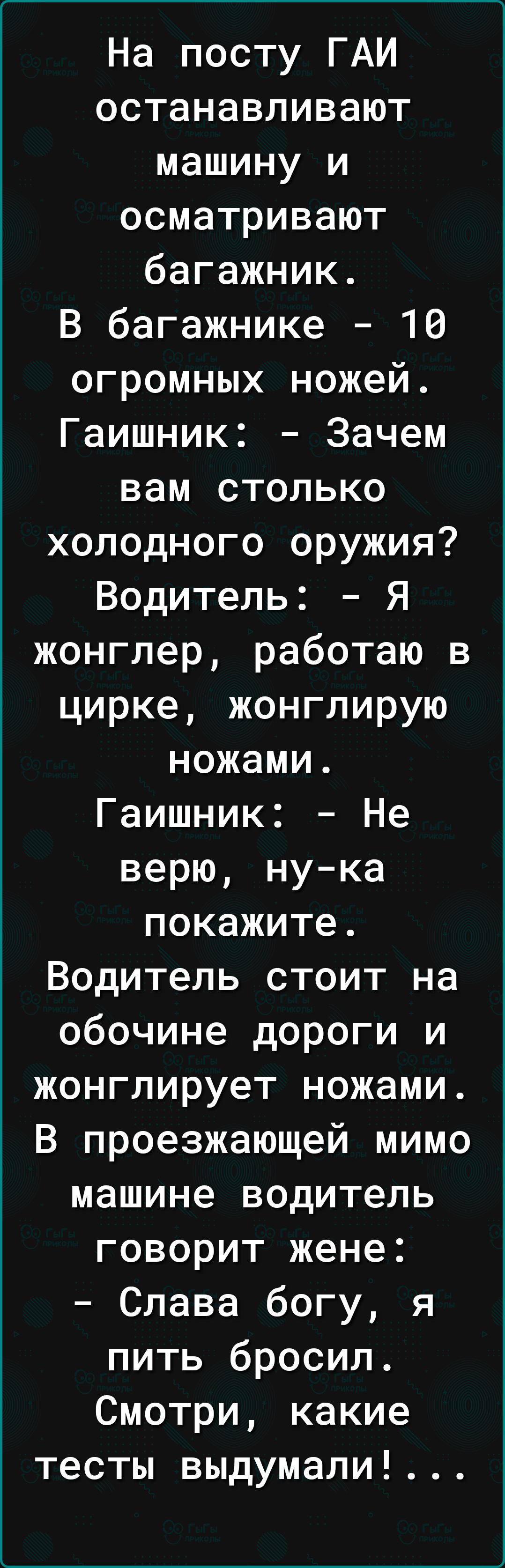 На посту ГАИ останавливают машину и осматривают багажник. В багажнике — 10 огромных ножей. Гаи́шник: - Зачем вам столько холодного оружия? Водитель: - Я жонглер, работаю в цирке, жонглирую ножами. Гаишник: - Не верю, ну-ка покажите. Водитель стоит на обочине дороги и жонглирует ножами. В проезжающей мимо машине водитель говорит жене: - Слава Богу, 