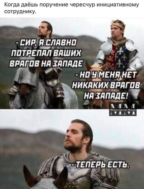 Когда даёшь поручение чересчур инициативному сотруднику.
- СИР, Я СПЛАВНО ПОТРЕПАЛ ВАШИХ ВРАГОВ НА ЗАПАДЕ
- НО У МЕНЯ НЕТ НИКАКИХ ВРАГОВ НА ЗАПАДЕ!
- ТЕПЕРЬ ЕСТЬ.