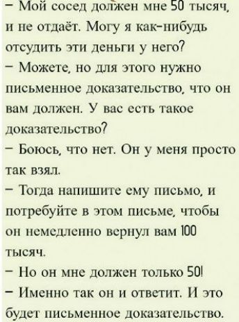 - Мой сосед должен мне 50 тысяч, и не отдаёт. Могу я как-нибудь отсудить эти деньги у него?
- Можете, но для этого нужно письменное доказательство, что он вам должен. У вас есть такое доказательство?
- Боюсь, что нет. Он у меня просто так взял.
- Тогда напишите ему письмо, и потребуйте в этом письме, чтобы он немедленно вернул вам 100 тысяч.
- Но о