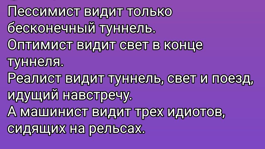 Пессимист видит только бесконечный туннель.
Оптимист видит свет в конце туннеля.
Реалист видит туннель, свет и поезд, идущий навстречу.
А машинист видит трех идиотов, сидящих на рельсах.