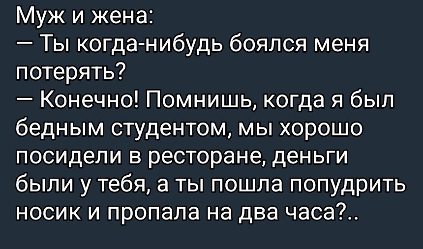 Муж и жена:\n— Ты когда‑нибудь боялся меня потерять?\n— Конечно! Помнишь, когда я был бедным студентом, мы хорошо посидели в ресторане, деньги были у тебя, а ты пошла попудрить носик и пропала на два часа?