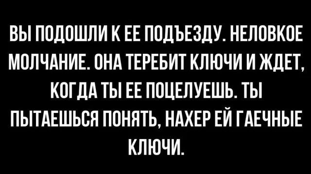 ВЫ ПОДОШЛИ К ЕЕ ПОДЪЕЗДУ. НЕЛОВКОЕ МОЛЧАНИЕ. ОНА ТЕРЕБИТ КЛЮЧИ И ЖДЕТ, КОГДА ТЫ ЕЕ ПОЦЕЛУЕШЬ. ТЫ ПЫТАЕШЬСЯ ПОНЯТЬ, НАХЕР ЕЙ ГАЕЧНЫЕ КЛЮЧИ.