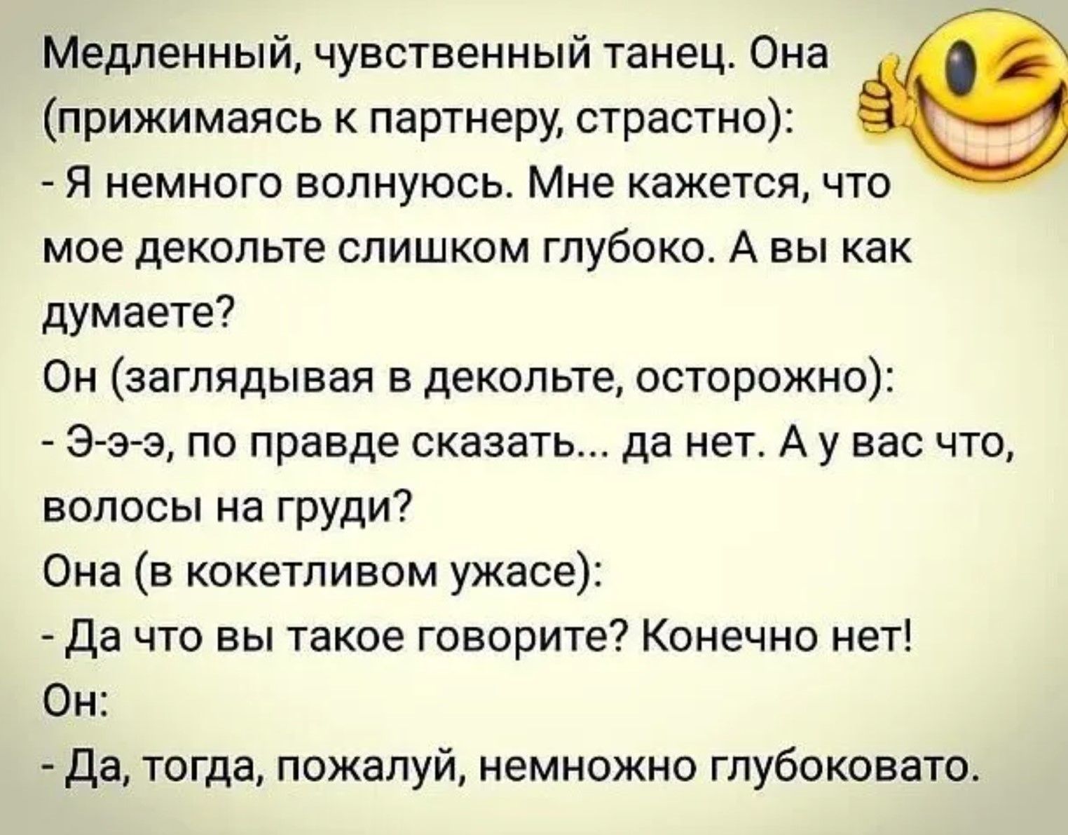 Медленный, чувственный танец. Она (прижимаясь к партнеру, страстно):
- Я немножко волнуюсь. Мне кажется, что мое декольте слишком глубоко. А вы как думаете?
Он (заглядывая в декольте, осторожно):
- Э-э‑э, по правде сказать... да нет. А у вас что, волосы на груди?
Она (в кокетливом ужасе):
- Да что вы такое говорите? Конечно нет!
Он:
- Да, тогда, по