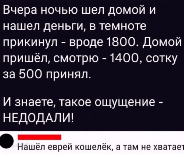Вчера ночью шёл домой и нашел деньги, в темноте прикинул - вроде 1800. Домой пришёл, смотрю - 1400, сотку за 500 принял.\nИ знаете, такое ощущение - НЕДОДАЛИ!\nНашёл еврей кошелёк, а там не хватает
