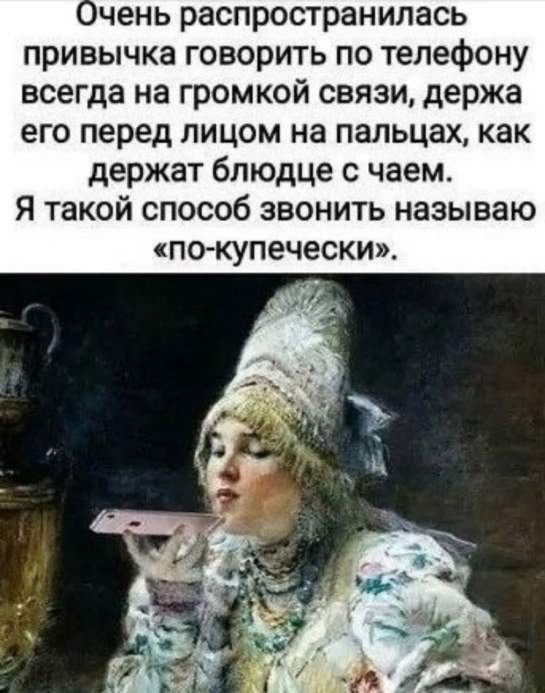 Очень распространилась привычка говорить по телефону всегда на громкой связи, держa его перед лицом на пальцах, как держат блюдце с чаем. Я таким способом звонить называю «по-купечески».