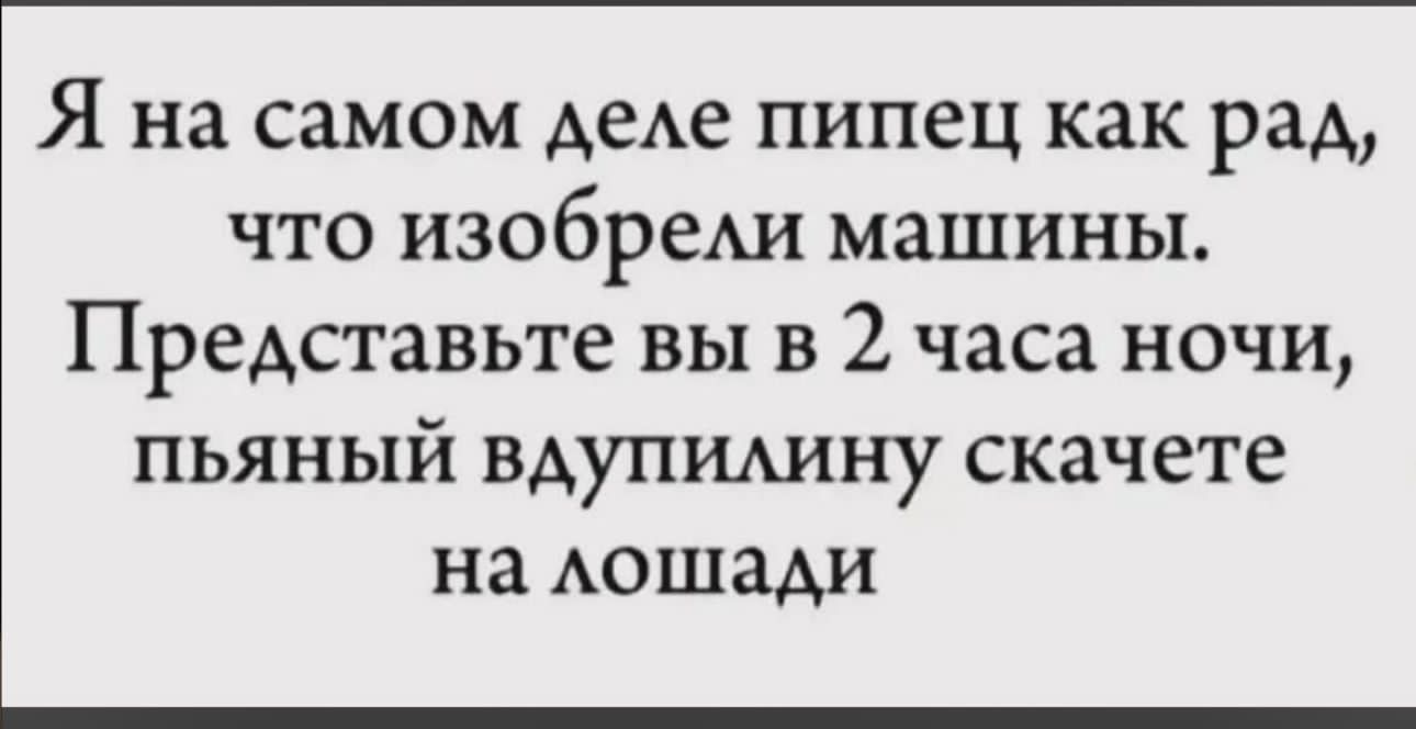Я на самом деле пипец как рад, что изобрели машины. Представьте вы в 2 часа ночи, пьяный вдупилину скачете на лошади