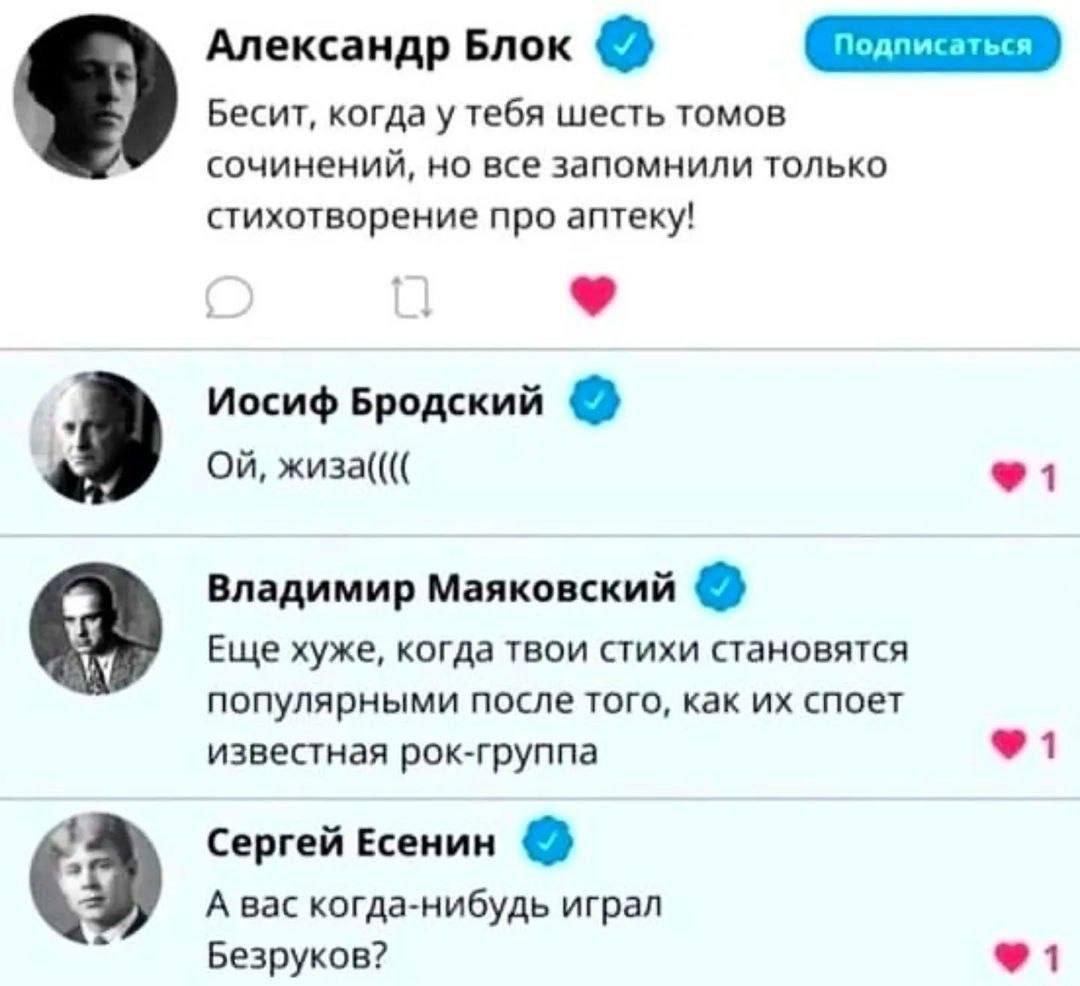 Александр Блок: Бесит, когда у тебя шесть томов сочинений, но все запомнили только стихотворение про аптеку!\nИосиф Бродский: Ой, жиза(((\nВладимир Маяковский: Ещё хуже, когда твои стихи становятся популярными после того, как их споет известная рок-группа\nСергей Есенин: А вас когда-нибудь играл Безруков?