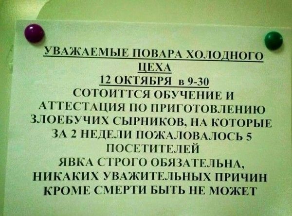 УВАЖАЕМЫЕ ПОВАРА ХОЛОДНОГО ЦЕХА 12 ОКТЯБРЯ В 9-30 СТОИТ ОТСТОИТЬ ОБУЧЕНИЕ И АТТЕСТАЦИЯ ПО ПРИГОТОВЛЕНИЮ ЗЛОЕБУЧИХ СЫРНИКОВ, НА КОТОРЫЕ ЗА 2 НЕДЕЛИ ПОЖАЛОВАЛОСЬ 5 ПОСЕТИТЕЛЕЙ ЯВКА СТРОГО ОБЯЗАТЕЛЬНА НИКАКИХ УВАЖИТЕЛЬНЫХ ПРИЧИН КРОМЕ СМЕРТИ БЫТЬ НЕ МОЖЕТ