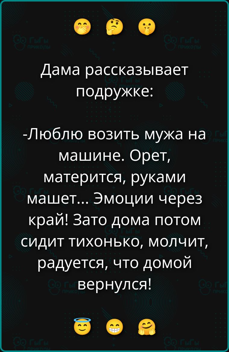 Дама рассказывает подружке:
- Люблю возить мужа на машине. Орет, матерится, руками машет... Эмоции через край! Зато дома потом сидит тихонько, молчит, радуется, что домой вернулся!