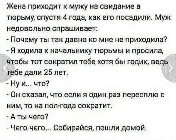Жена приходит к мужу на свидание в тюрьму, спустя 4 года, как его посадили. Муж недовольно спрашивает:
- Почему ты так давно ко мне не приходила?
- Я ходила к начальнику тюрьмы и просила, чтобы тот сократил тебе хотя бы годик, ведь тебе дали 25 лет.
- Ну и... что?
- Он сказал, что если я один раз пересплю с ним, то на полгода сократит.
- А ты чего?