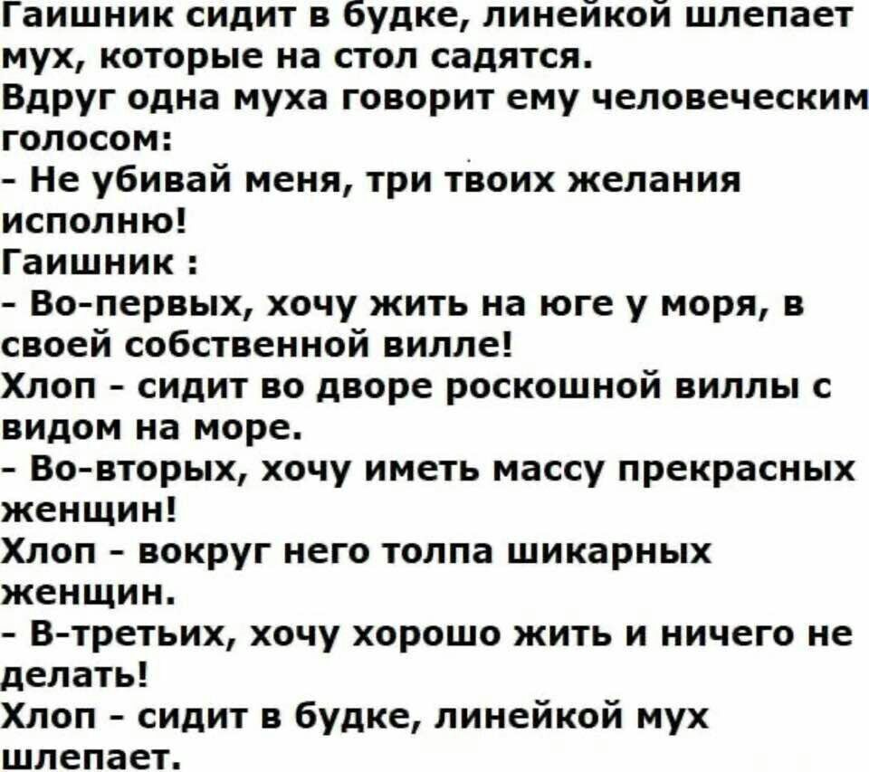 Гашник сидит в будке, линейкой шлепает мух, которые на стол садятся. Вдруг одна шета говорит ему человеческим голосом: - Не убивай меня, три твоих желания исполню! Гашник: - Во-первых, хочу жить на юге у моря, в своей собственной вилле! Хлоп - сидит во дворе роскошной виллы с видом на море. - Во-вторых, хочу иметь массу прекрасных женщин! Хлоп - во