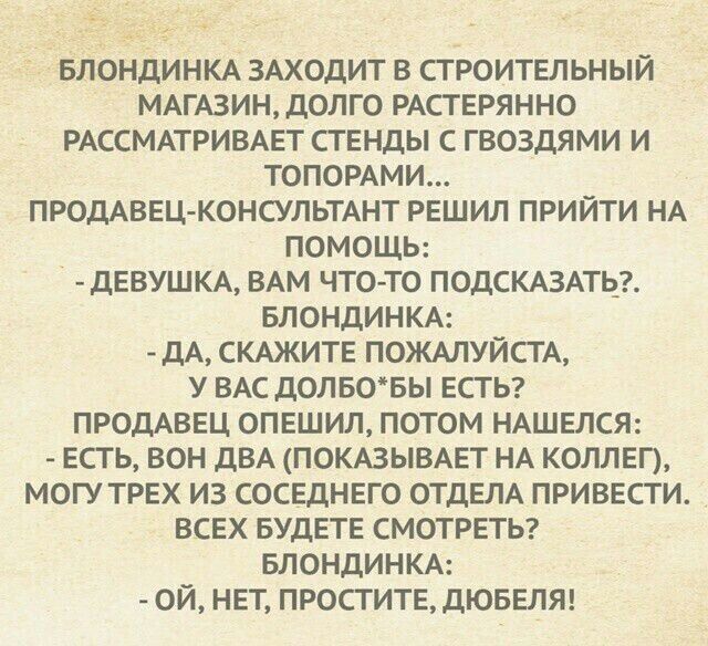 БЛОНДИНКА ЗАХОДИТ В СТРОИТЕЛЬНЫЙ МАГАЗИН, ДОЛГО РАСТЕРЯННО РАССМАТРИВАЕТ СТЕНДЫ С ГВОЗДЬЯМИ И ТОБОРАМИ... ПРОДАВЕЦ-КОНСУЛЬТАНТ РЕШИЛ ПОЙТИ НА ПОМОЩЬ: - ДЕВУШКА, ВАМ ЧТО-ТО ПОДСКАЗАТЬ?. БЛОНДИНКА: - ДА, СКАЖИТЕ ПОЖАЛУЙСТА, У ВАС ДОЛГО БЫ ЕСТЬ? ПРОДАВЕЦ ОПЕШИЛ, ПОТОМ НАШЕЛСЯ: - ЕСТЬ, ВОН ДВА (ПОКАЗЫВАЕТ НА КОЛЛЕГ), МОГУ ТРЕХ ИЗ СОВСЕДНЕГО ОТДЕЛА ПРИВ
