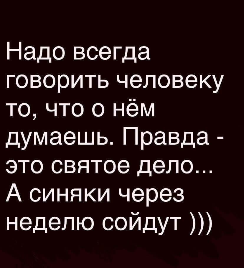 Надо всегда говорить человеку то, что о нём думаешь. Правда - это святое дело... А синяки через неделю сойдут )))