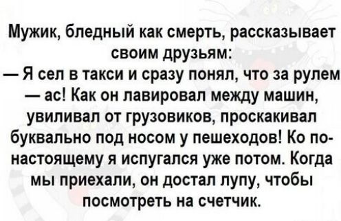 Мужик, бледный как смерть, рассказывает своим друзьям:
— Я сел в такси и сразу понял, что за рулем
— ас! Как он лавировал между машинами, выпивал от грузовиков, проскакивал буквально под носом у пешеходов! Как по-настоящему я испугался уже потом. Когда мы приехали, он достал лупу, чтобы посмотреть на счетчик.