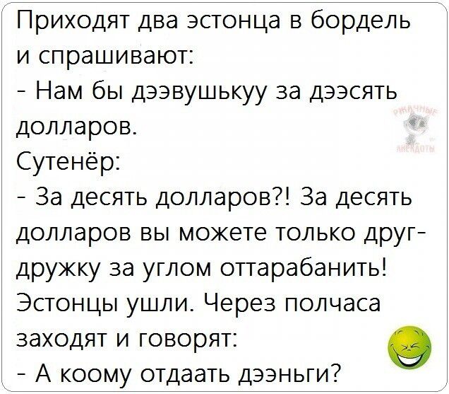 Приходят два эстонца в бордель и спрашивают: 
- Нам бы девушку за десять долларов. 
Сутенёр: 
- За десять долларов?! За десять долларов вы можете только дружку за углом оттарабанить! 
Эстонцы ушли. Через полчаса заходят и говорят: 
- А кому отдать деньги?