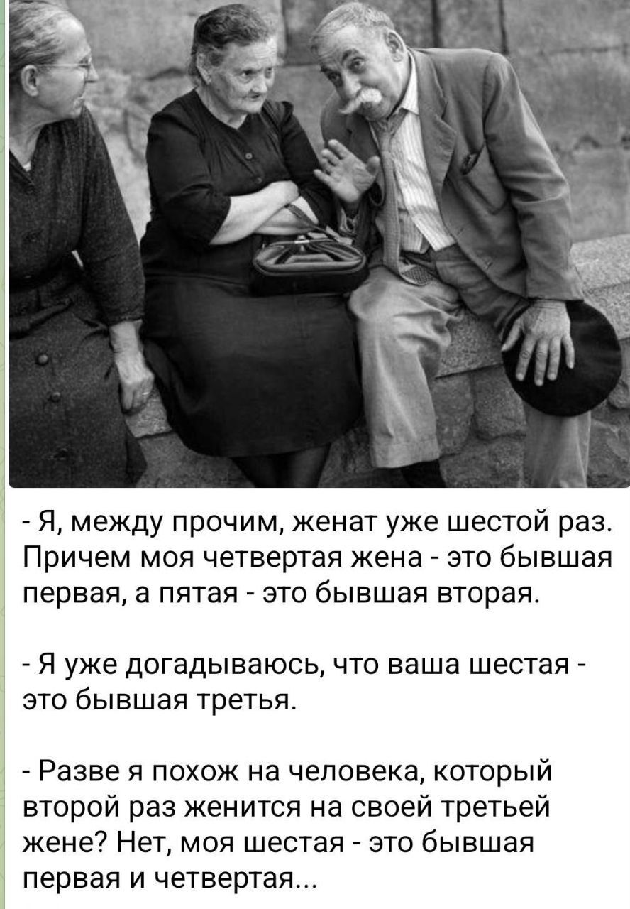 - Я, между прочим, женат уже шестой раз. Причем моя четвертая жена - это бывшая первая, а пятая - это бывшая вторая.
- Я уже догадываюсь, что ваша шестая - это бывшая третья.
- Разве я похож на человека, который второй раз женится на своей третьей жене? Нет, моя шестая - это бывшая первая и четвертая...