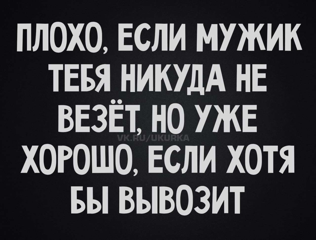 ПЛОХО, ЕСЛИ МУЖИК ТЕБЯ НИКУДА НЕ ВЕЗЁТ, НО УЖЕ ХОРОШО, ЕСЛИ ХОТЯ БЫ ВЫВОЗИТ