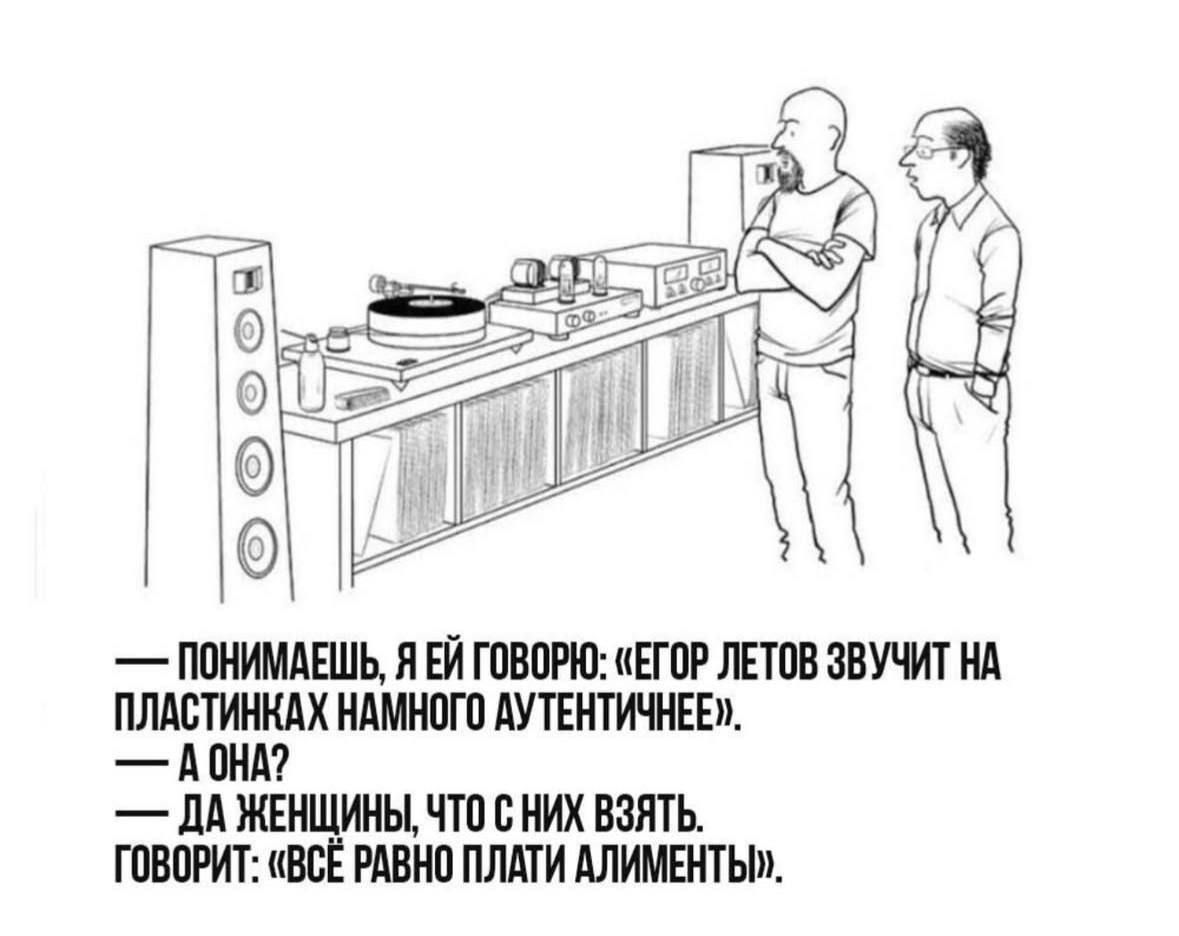 — Понимаешь, я ей говорю: «Егор Летов звучит на пластинках намного аутентичнее». 
— А она?
— Да женщины, что с них взять.
Говорит: «Всё равно платить алименты».
