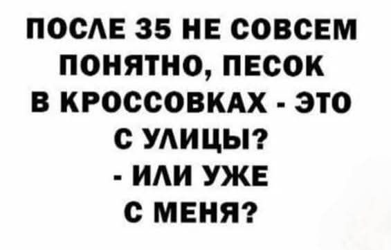 ПОСЛЕ 35 НЕ СОВСЕМ ПОЯТНО, ПЕСОК В КРОССОВКАХ - ЭТО С УЛИЦЫ? - ИЛИ УЖЕ С МЕНЯ?
